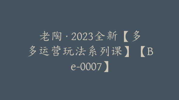 老陶·2023全新【多多运营玩法系列课】【Be-0007】