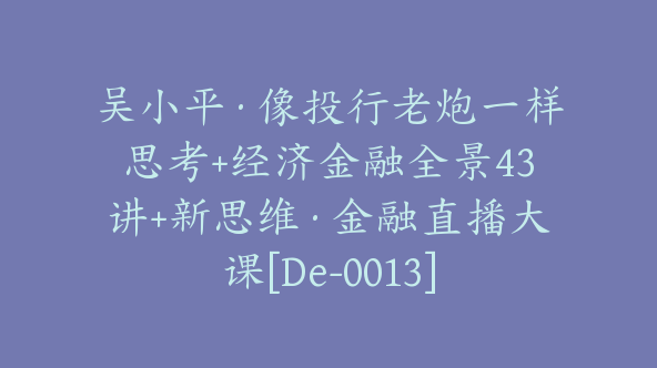 吴小平·像投行老炮一样思考+经济金融全景43讲+新思维·金融直播大课[De-0013]