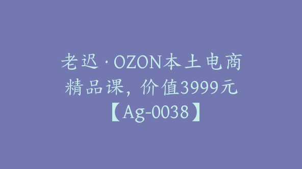 老迟·OZON本土电商精品课，价值3999元【Ag-0038】