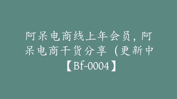 阿呆电商线上年会员，阿呆电商干货分享（更新中【Bf-0004】