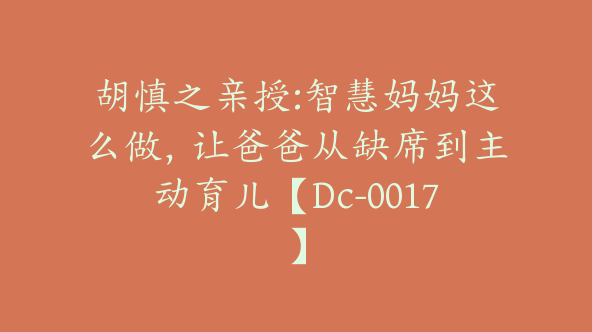 胡慎之亲授:智慧妈妈这么做，让爸爸从缺席到主动育儿【Dc-0017】