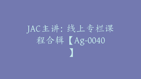 JAC主讲：线上专栏课程合辑【Ag-0040】