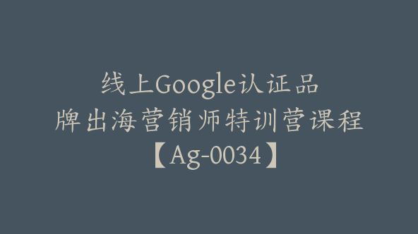 线上Google认证品牌出海营销师特训营课程【Ag-0034】