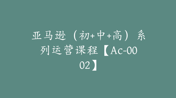 亚马逊（初+中+高）系列运营课程【Ac-0002】