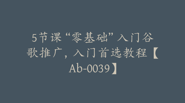 5节课“零基础”入门谷歌推广，入门首选教程【Ab-0039】