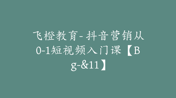 飞橙教育- 抖音营销从0-1短视频入门课【Bg-&11】