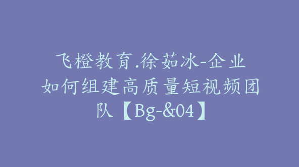 飞橙教育.徐茹冰-企业如何组建高质量短视频团队【Bg-&04】