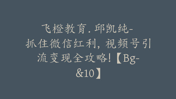 飞橙教育. 邱凯纯- 抓住微信红利，视频号引流变现全攻略!【Bg-&10】