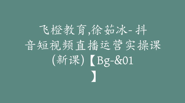 飞橙教育,徐茹冰- 抖音短视频直播运营实操课(新课)【Bg-&01】