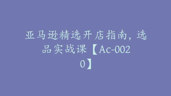 亚马逊精选开店指南，选品实战课【Ac-0020】