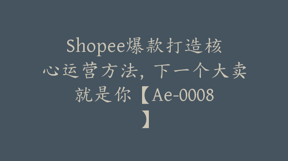 Shopee爆款打造核心运营方法，下一个大卖就是你【Ae-0008】