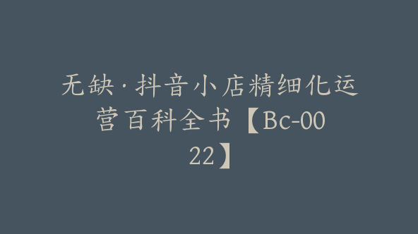 无缺·抖音小店精细化运营百科全书【Bc-0022】