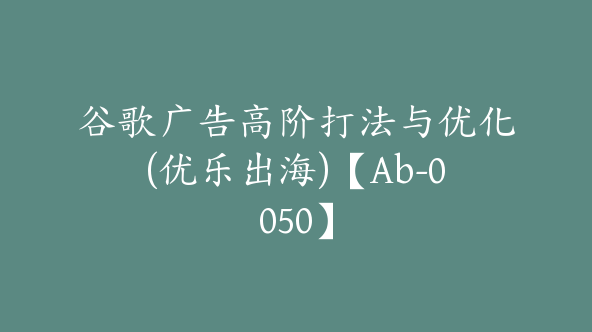 谷歌广告高阶打法与优化(优乐出海)【Ab-0050】