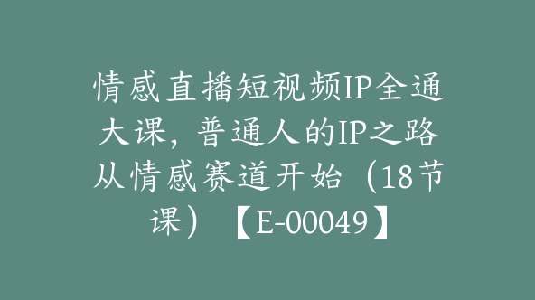 情感直播短视频IP全通大课，普通人的IP之路从情感赛道开始（18节课）【E-00049】