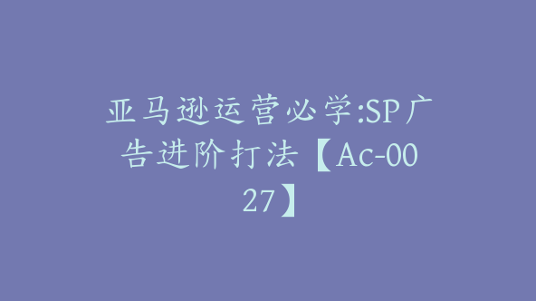 亚马逊运营必学:SP广告进阶打法【Ac-0027】