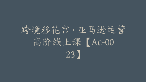 跨境移花宫·亚马逊运营高阶线上课【Ac-0023】