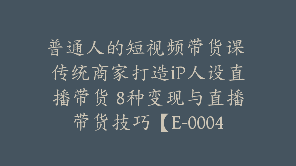 普通人的短视频带货课 传统商家打造iP人设直播带货 8种变现与直播带货技巧【E-00048】