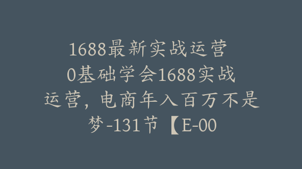 1688最新实战运营 0基础学会1688实战运营，电商年入百万不是梦-131节【E-00052】