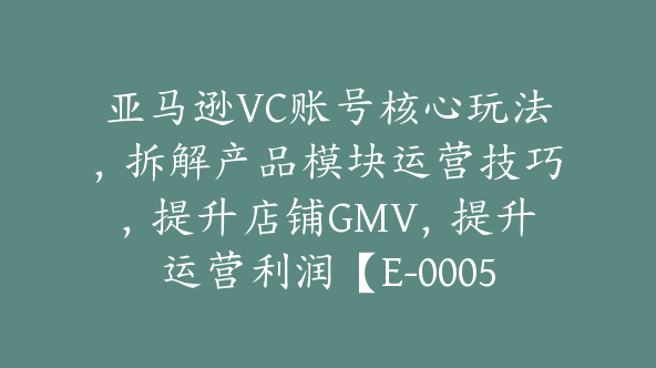 亚马逊VC账号核心玩法，拆解产品模块运营技巧，提升店铺GMV，提升运营利润【E-00058】