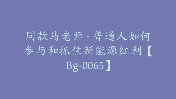 同款马老师·普通人如何参与和抓住新能源红利【Bg-0065】