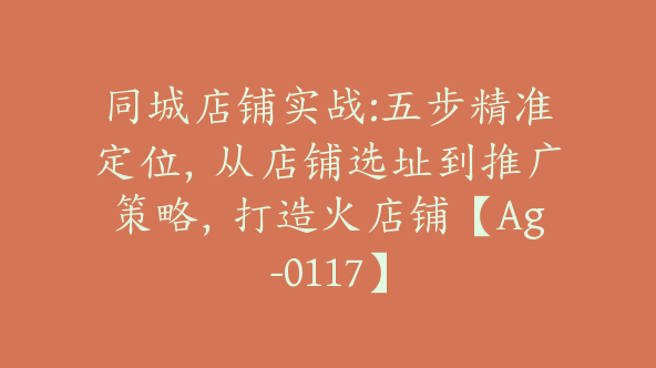 同城店铺实战:五步精准定位，从店铺选址到推广策略，打造火店铺【Ag-0117】