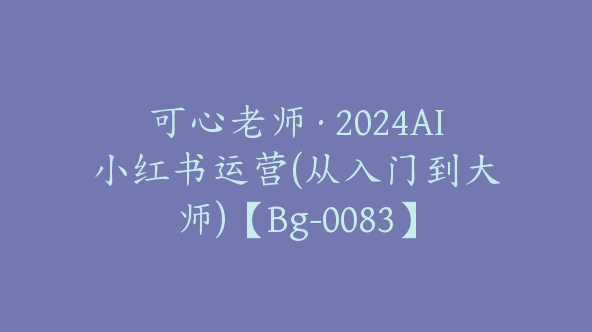 可心老师·2024AI小红书运营(从入门到大师)【Bg-0083】