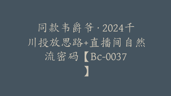 同款韦爵爷·2024千川投放思路+直播间自然流密码【Bc-0037】