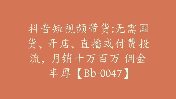 抖音短视频带货:无需国货、开店、直播或付费投流，月销十万百万 佣金丰厚【Bb-0047】