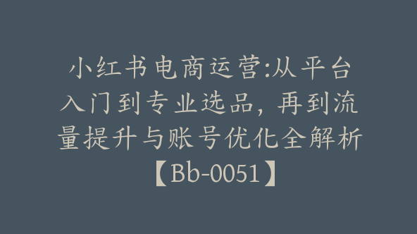 小红书电商运营:从平台入门到专业选品，再到流量提升与账号优化全解析【Bb-0051】