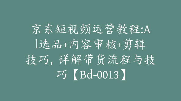 京东短视频运营教程:Al选品+内容审核+剪辑技巧，详解带货流程与技巧【Bd-0013】