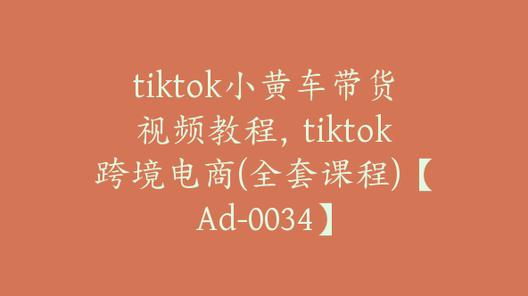 tiktok小黄车带货视频教程，tiktok跨境电商(全套课程)【Ad-0034】