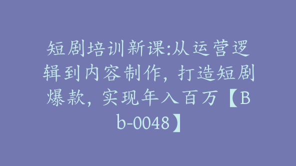 短剧培训新课:从运营逻辑到内容制作，打造短剧爆款，实现年入百万【Bb-0048】