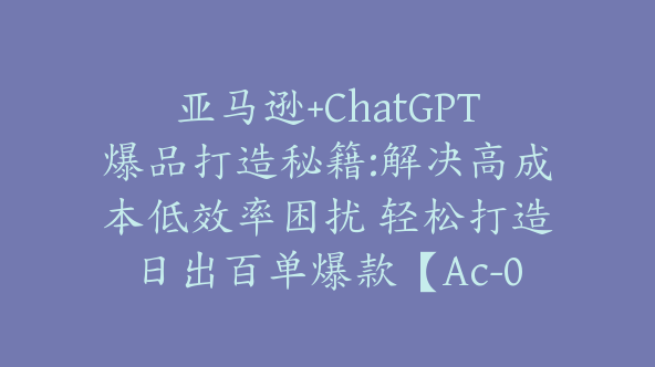 亚马逊+ChatGPT爆品打造秘籍:解决高成本低效率困扰 轻松打造日出百单爆款【Ac-0032】