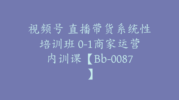 视频号 直播带货系统性培训班 0-1商家运营内训课【Bb-0087】