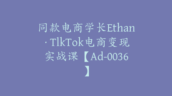 同款电商学长Ethan·TlkTok电商变现实战课【Ad-0036】