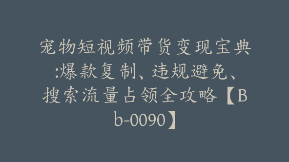 宠物短视频带货变现宝典:爆款复制、违规避免、搜索流量占领全攻略【Bb-0090】