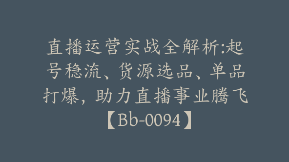 直播运营实战全解析:起号稳流、货源选品、单品打爆，助力直播事业腾飞【Bb-0094】