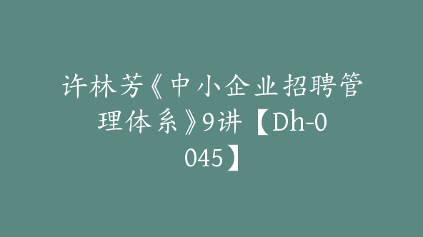 许林芳《中小企业招聘管理体系》9讲【Dh-0045】