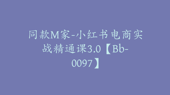 同款M家-小红书电商实战精通课3.0【Bb-0097】